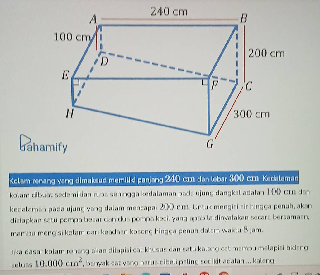 Kolam renang yang dimaksud memiliki panjang 240 cm dan lebar 300 cm. Kedalaman 
kolam dibuat sedemikian rupa sehingga kedalaman pada ujung dangkal adalah 100 cm dan 
kedalaman pada ujung yang dalam mencapai 200 cɪ. Untuk mengisi air hingga penuh, akan 
disiapkan satu pompa besar dan dua pompa kecil yang apabila dinyalakan secara bersamaan, 
mampu mengisi kolam dari keadaan kosong hingga penuh dalam waktu 8 jam. 
Jika dasar kolam renang akan dilapisi cat khusus dan satu kaleng cat mampu melapisi bidang 
seluas 10.000cm^2 , banyak cat yang harus dibeli paling sedikit adalah ... kaleng.