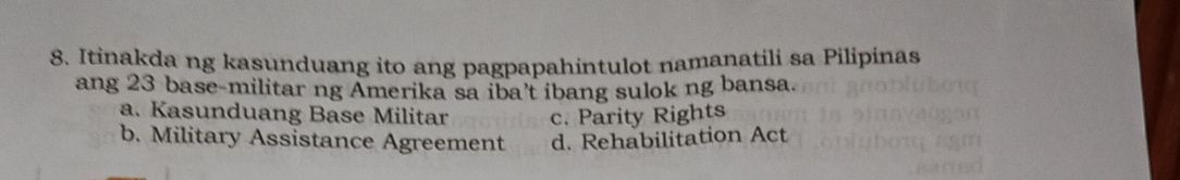 Itinakda ng kasunduang ito ang pagpapahintulot namanatili sa Pilipinas
ang 23 base-militar ng Amerika sa iba't ibang sulok ng bansa.
a. Kasunduang Base Militar c. Parity Rights
b. Military Assistance Agreement d. Rehabilitation Act