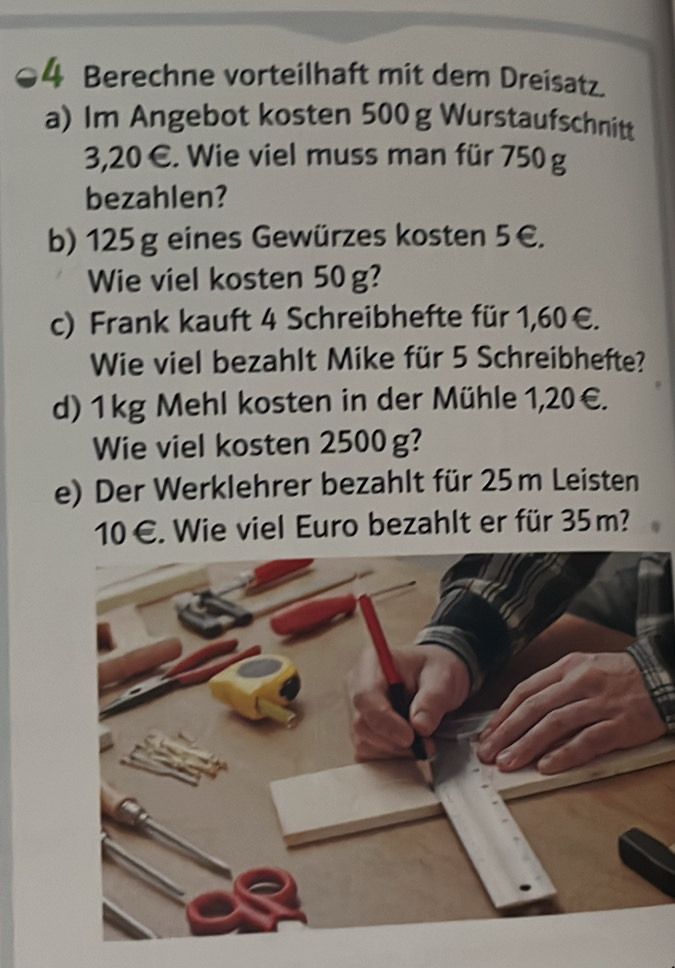 Berechne vorteilhaft mit dem Dreisatz. 
a) Im Angebot kosten 500g Wurstaufschnitt
3,20 €. Wie viel muss man für 750 g
bezahlen? 
b) 125 g eines Gewürzes kosten 5€. 
Wie viel kosten 50g? 
c) Frank kauft 4 Schreibhefte für 1,60€. 
Wie viel bezahlt Mike für 5 Schreibhefte? 
d) 1 kg Mehl kosten in der Mühle 1,20€. 
Wie viel kosten 2500 g? 
e) Der Werklehrer bezahlt für 25 m Leisten
10 €. Wie viel Euro bezahlt er für 35 m?