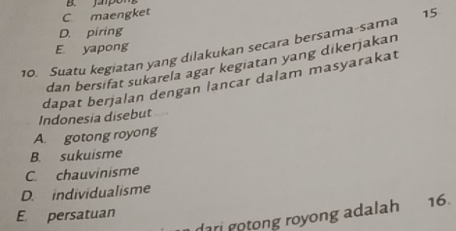 B. Jampon
C maengket
D. piring
10. Suatu kegiatan yang dilakukan secara bersama-sama 15
E yapong
dan bersifat sukarela agar kegiatan yang dikerjakan
dapat berjalan dengan lancar dalam masyarakat
Indonesia disebut
A. gotong royong
B. sukuisme
C. chauvinisme
D. individualisme
E persatuan 16.
dari gotong royong adalah