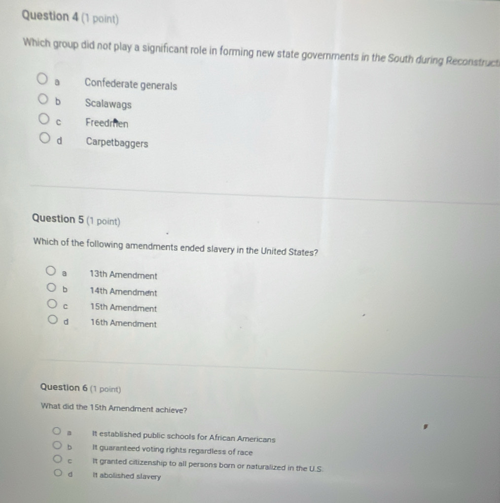 Which group did not play a significant role in forming new state governments in the South during Reconstructi
a Confederate generals
b Scalawags
C Freedmen
d Carpetbaggers
Question 5 (1 point)
Which of the following amendments ended slavery in the United States?
a 13th Amendment
b 14th Amendment
C 15th Amendment
d 16th Amendment
Question 6 (1 point)
What did the 15th Amendment achieve?
B It established public schools for African Americans
bì It guaranteed voting rights regardless of race
C It granted citizenship to all persons born or naturalized in the U.S.
d It abolished slavery