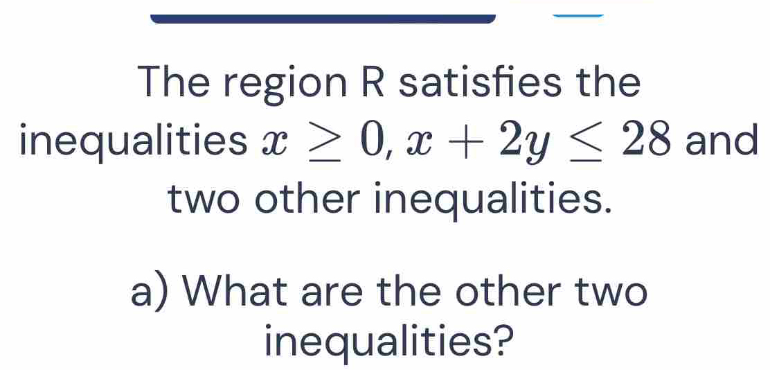 The region R satisfies the 
inequalities x≥ 0, x+2y≤ 28 and 
two other inequalities. 
a) What are the other two 
inequalities?