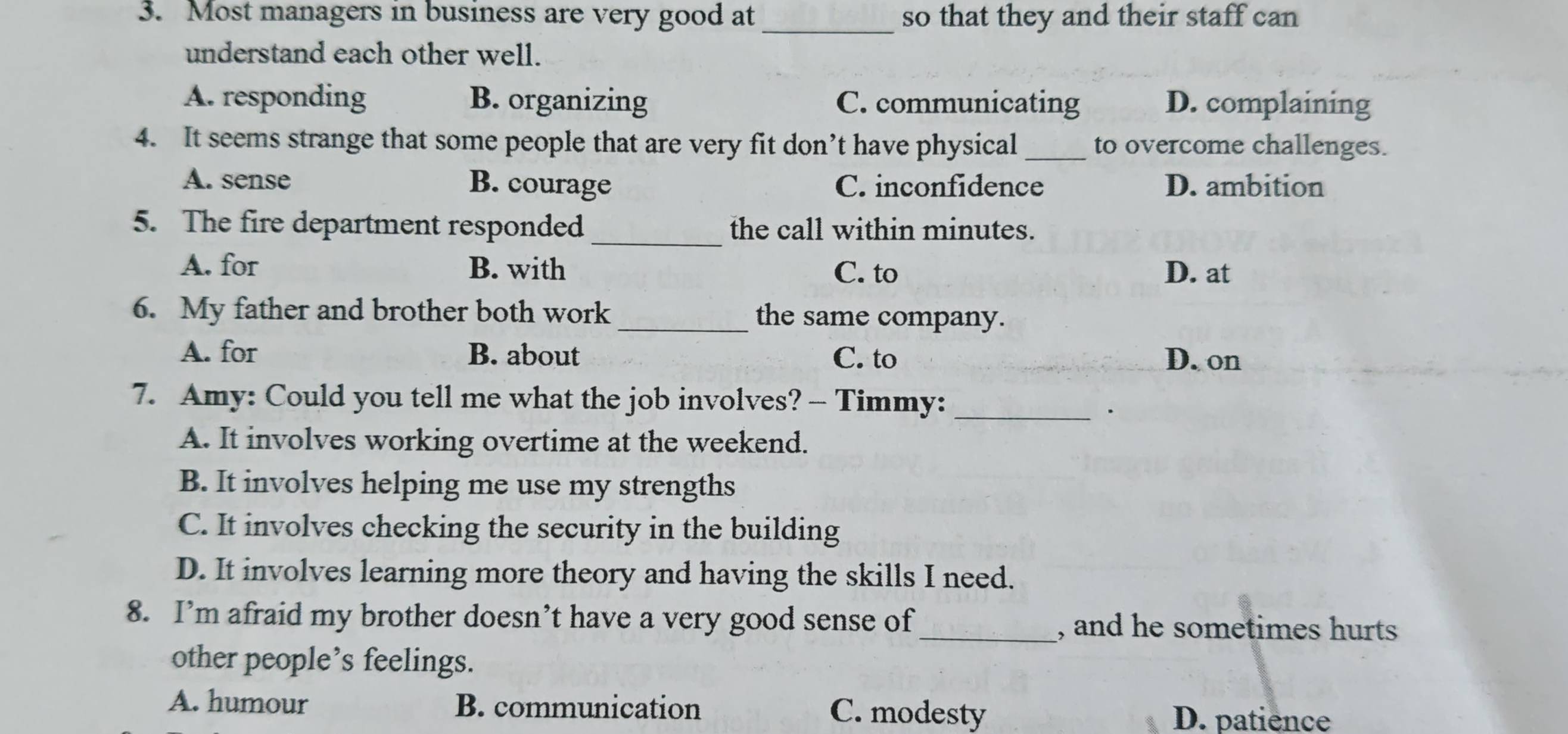 Most managers in business are very good at _so that they and their staff can
understand each other well.
A. responding B. organizing C. communicating D. complaining
4. It seems strange that some people that are very fit don’t have physical _to overcome challenges.
A. sense B. courage C. inconfidence D. ambition
5. The fire department responded _the call within minutes.
A. for B. with C. to D. at
6. My father and brother both work _the same company.
A. for B. about C. to D. on
7. Amy: Could you tell me what the job involves? — Timmy:_
A. It involves working overtime at the weekend.
B. It involves helping me use my strengths
C. It involves checking the security in the building
D. It involves learning more theory and having the skills I need.
8. I’m afraid my brother doesn’t have a very good sense of _, and he sometimes hurts
other people’s feelings.
A. humour B. communication C. modesty
D. patience