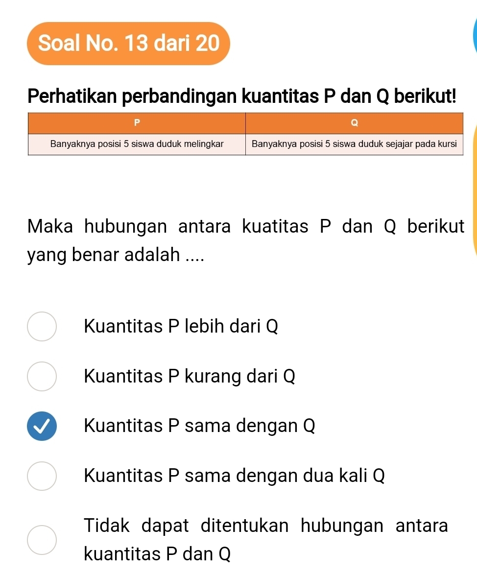 Soal No. 13 dari 20
Perhatikan perbandingan kuantitas P dan Q berikut!
Maka hubungan antara kuatitas P dan Q berikut
yang benar adalah ....
Kuantitas P lebih dari Q
Kuantitas P kurang dari Q
Kuantitas P sama dengan Q
Kuantitas P sama dengan dua kali Q
Tidak dapat ditentukan hubungan antara
kuantitas P dan Q