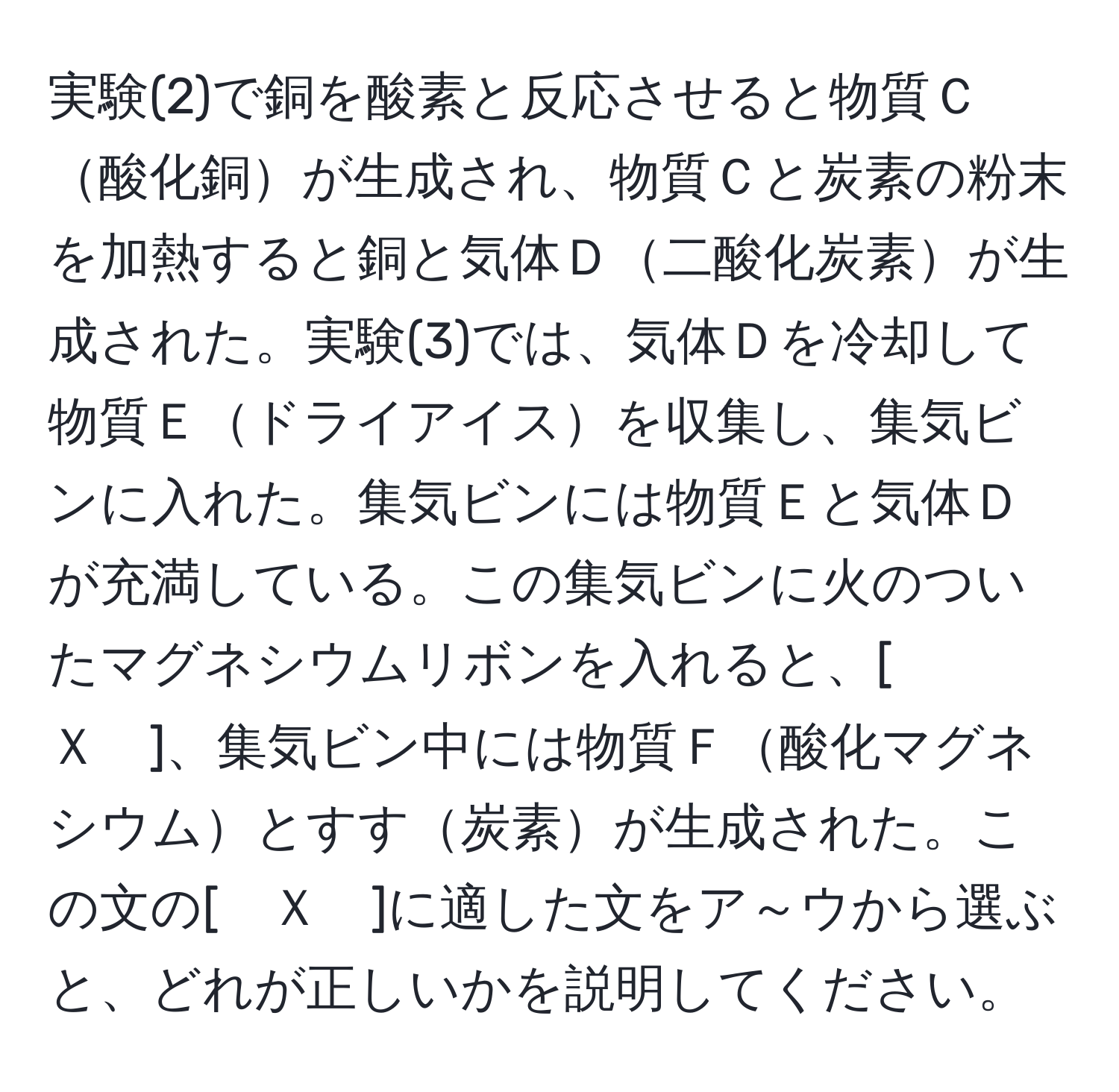 実験(2)で銅を酸素と反応させると物質Ｃ酸化銅が生成され、物質Ｃと炭素の粉末を加熱すると銅と気体Ｄ二酸化炭素が生成された。実験(3)では、気体Ｄを冷却して物質Ｅドライアイスを収集し、集気ビンに入れた。集気ビンには物質Ｅと気体Ｄが充満している。この集気ビンに火のついたマグネシウムリボンを入れると、[　Ｘ　]、集気ビン中には物質Ｆ酸化マグネシウムとすす炭素が生成された。この文の[　Ｘ　]に適した文をア～ウから選ぶと、どれが正しいかを説明してください。