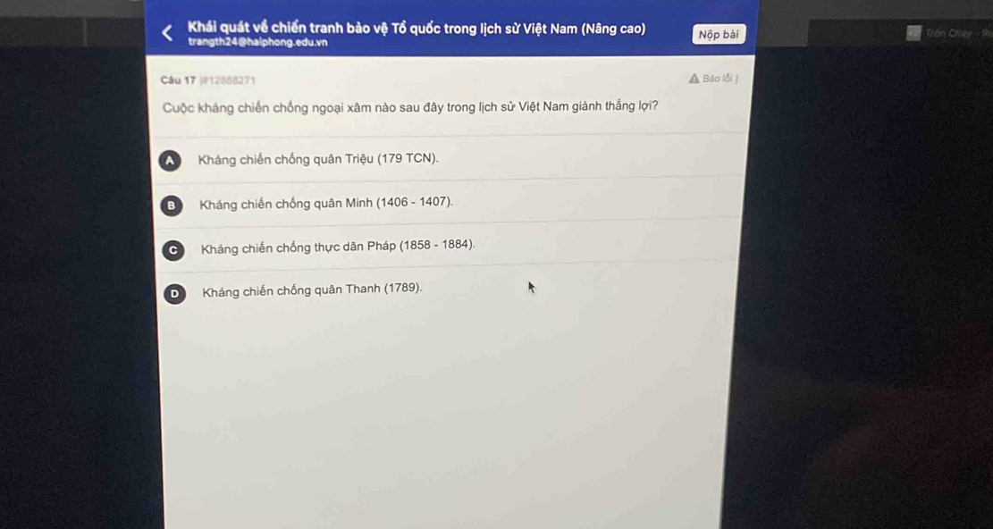 Khái quát về chiến tranh bảo vệ Tổ quốc trong lịch sử Việt Nam (Nâng cao) Trón Chay
trangth24@halphong.edu.vn Nộp bài
Câu 17 |#12888271 Báo lỗi |
Cuộc kháng chiến chống ngoại xâm nào sau đây trong lịch sử Việt Nam giành thắng lợi?
A Kháng chiến chống quân Triệu (179 TCN).
B Kháng chiến chống quân Minh (1406 - 1407).
C Kháng chiến chống thực dân Pháp (1858 - 1884).
D Kháng chiến chống quân Thanh (1789).