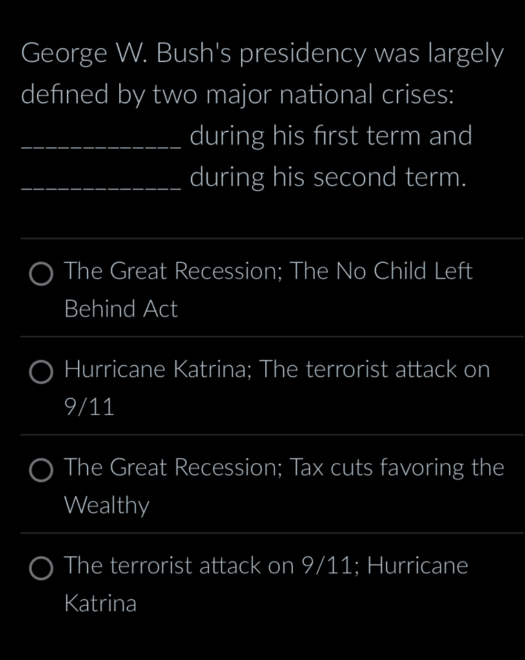 George W. Bush's presidency was largely
defned by two major national crises:
uring his first term and
uring his second term.
_
_
The Great Recession; The No Child Left
Behind Act
Hurricane Katrina; The terrorist attack on
9/11
The Great Recession; Tax cuts favoring the
Wealthy
_
The terrorist attack on 9/11; Hurricane
Katrina