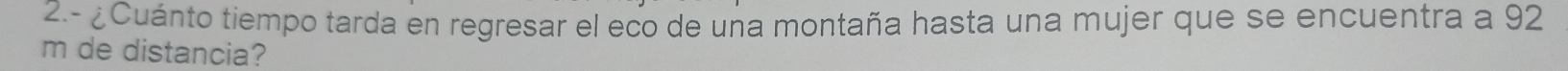 2.- ¿Cuánto tiempo tarda en regresar el eco de una montaña hasta una mujer que se encuentra a 92
m de distancia?