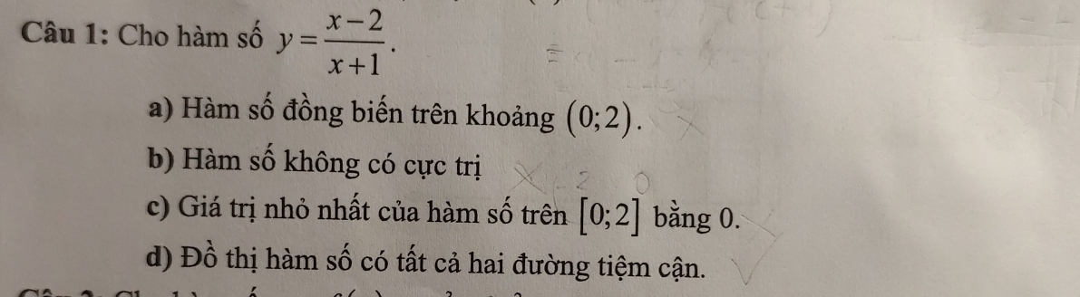 Cho hàm số y= (x-2)/x+1 . 
a) Hàm số đồng biến trên khoảng (0;2). 
b) Hàm số không có cực trị
c) Giá trị nhỏ nhất của hàm số trên [0;2] bằng 0.
d) Đồ thị hàm số có tất cả hai đường tiệm cận.