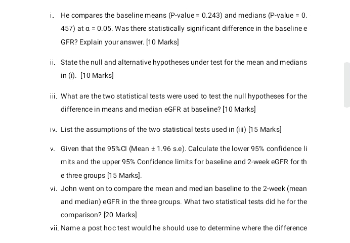 He compares the baseline means (P-value =0.243) and medians (P-value =0.
457) at alpha =0.05. Was there statistically significant difference in the baseline e 
GFR? Explain your answer. [10 Marks] 
ii. State the null and alternative hypotheses under test for the mean and medians 
in (i). [10 Marks] 
ii. What are the two statistical tests were used to test the null hypotheses for the 
difference in means and median eGFR at baseline? [10 Marks] 
iv. List the assumptions of the two statistical tests used in (iii) [15 Marks] 
v. Given that the 95% Cl (Mean ±1.96 s.e). Calculate the lower 95% confidence li 
mits and the upper 95% Confidence limits for baseline and 2-week eGFR for th 
e three groups [15 Marks]. 
vi. John went on to compare the mean and median baseline to the 2-week (mean 
and median) eGFR in the three groups. What two statistical tests did he for the 
comparison? [20 Marks] 
vii. Name a post hoc test would he should use to determine where the difference