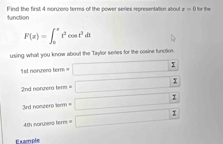 Find the first 4 nonzero terms of the power series representation about x=0 for the 
function
F(x)=∈t _0^(xt^2)cos t^2dt
using what you know about the Taylor series for the cosine function.
1st nonzero t term=□ sumlimits
2nd nonzero ter 11 =□ Σ
0.y-()z...
3rd nonzero term=□ sumlimits
4th nonz ero term =□ sumlimits
Example