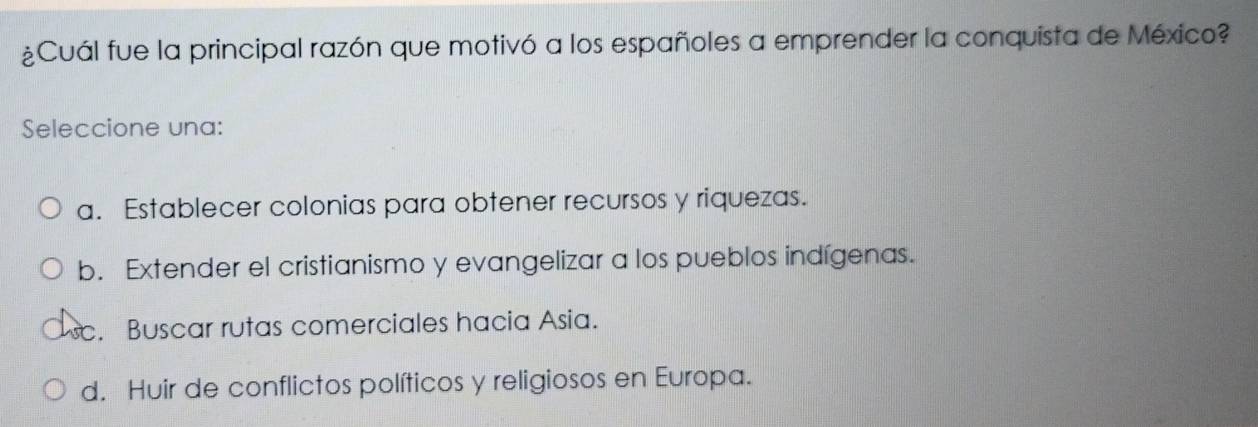 ¿Cuál fue la principal razón que motivó a los españoles a emprender la conquista de México?
Seleccione una:
a. Establecer colonias para obtener recursos y riquezas.
b. Extender el cristianismo y evangelizar a los pueblos indígenas.
c. Buscar rutas comerciales hacia Asia.
d. Huir de conflictos políticos y religiosos en Europa.