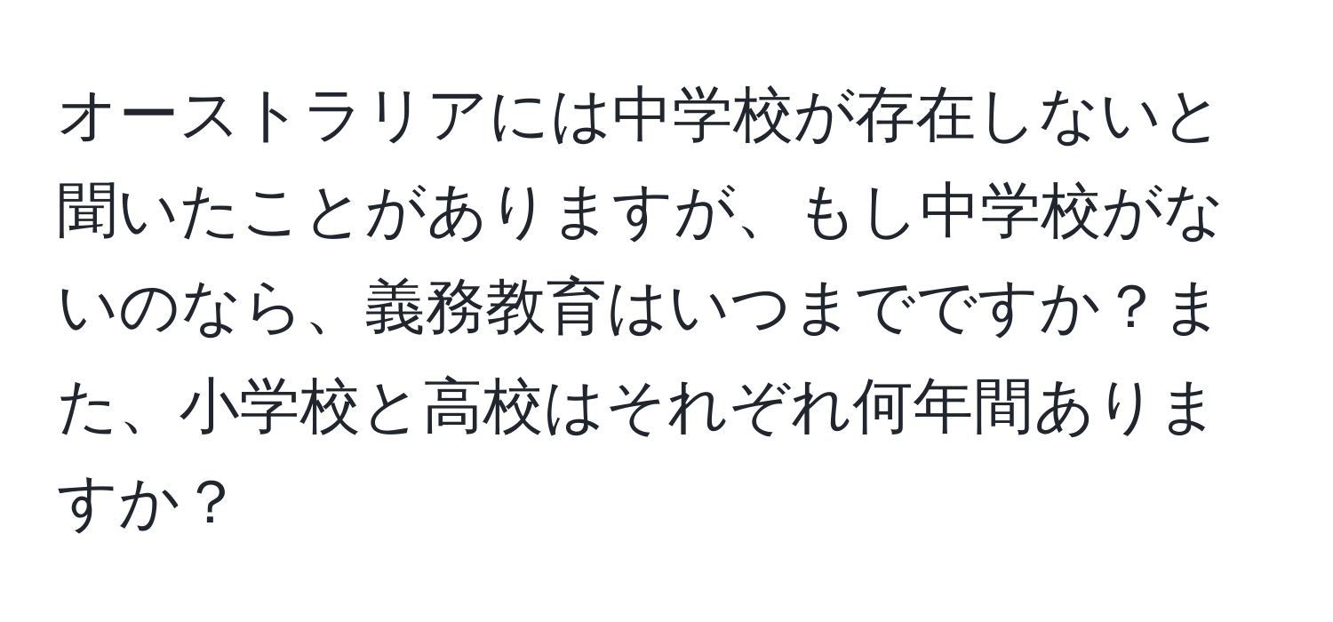 オーストラリアには中学校が存在しないと聞いたことがありますが、もし中学校がないのなら、義務教育はいつまでですか？また、小学校と高校はそれぞれ何年間ありますか？