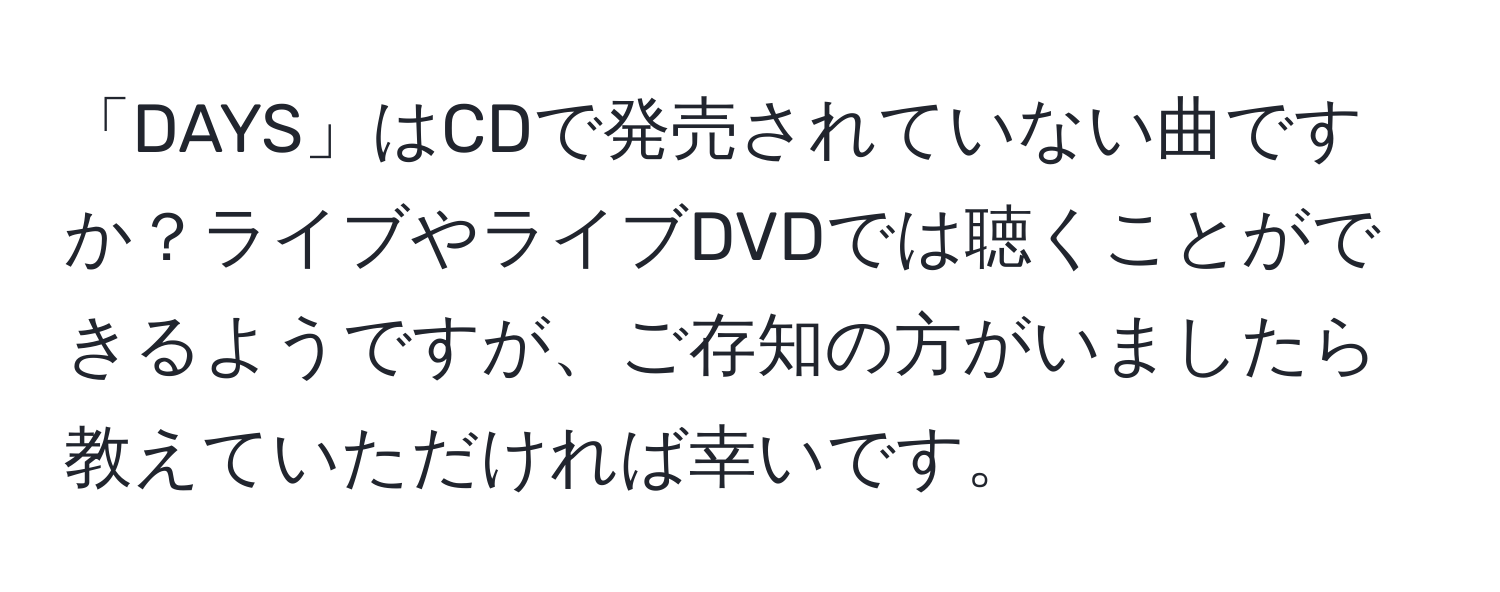 「DAYS」はCDで発売されていない曲ですか？ライブやライブDVDでは聴くことができるようですが、ご存知の方がいましたら教えていただければ幸いです。