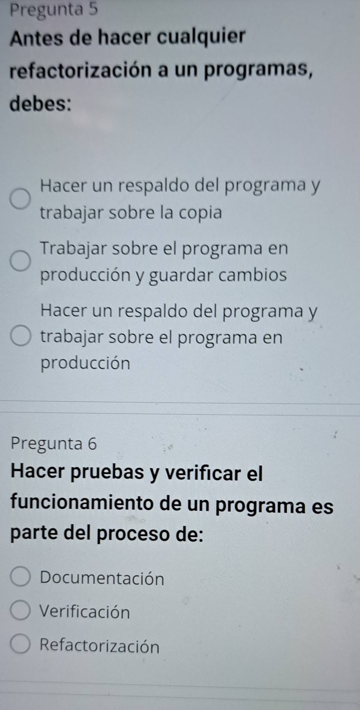 Pregunta 5
Antes de hacer cualquier
refactorización a un programas,
debes:
Hacer un respaldo del programa y
trabajar sobre la copia
Trabajar sobre el programa en
producción y guardar cambios
Hacer un respaldo del programa y
trabajar sobre el programa en
producción
Pregunta 6
Hacer pruebas y verificar el
funcionamiento de un programa es
parte del proceso de:
Documentación
Verificación
Refactorización