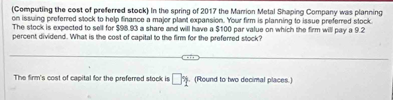 (Computing the cost of preferred stock) In the spring of 2017 the Marrion Metal Shaping Company was planning 
on issuing preferred stock to help finance a major plant expansion. Your firm is planning to issue preferred stock 
The stock is expected to sell for $98.93 a share and will have a $100 par value on which the firm will pay a 9.2
percent dividend. What is the cost of capital to the firm for the preferred stock? 
The firm's cost of capital for the preferred stock is □ %. (Round to two decimal places.)