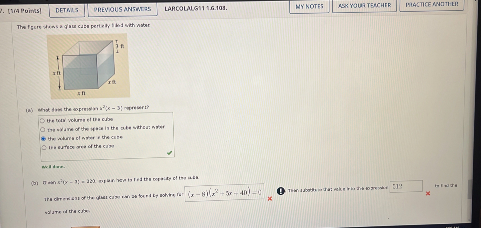 DETAILS PREVIOUS ANSWERS LARCOLALG11 1.6.108. MY NOTES ASK YOUR TEACHER PRACTICE ANOTHER
The figure shows a glass cube partially filled with water.
(a) What does the expression x^2(x-3) represent?
the total volume of the cube
the volume of the space in the cube without water
the volume of water in the cube
the surface area of the cube
Well done.
(b) Given x^2(x-3)=320 , explain how to find the capacity of the cube.
The dimensions of the glass cube can be found by solving for (x-8)(x^2+5x+40)=0 × Then substitute that value into the expression 512 to find the
volume of the cube.