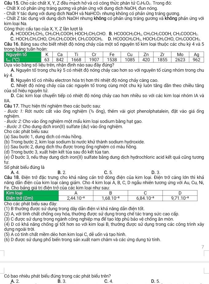 Cho các chất X, Y, Z đều mạch hở và có công thức phân tử C_3H_6O_2. Trong đó:
- Chất X có phản ứng tráng gương và phản ứng với dung dịch NaOH, đun nóng.
- Chất Y tác dụng với dung dịch NaOH và NaH CO_3 nhưng không có phản ứng tráng gương.
- Chất Z tác dụng với dung dịch NaOH nhưng không có phản ứng tráng gương và không phản ứng với
kim loại Na.
Công thức cấu tạo của X, Y, Z lần lượt là
A. HCOOCH₂CH₃, CH₃CH₂COOH, HOC H_2CH_2CH B. HCOO H_2CH_3,CH_3CH_2CO OH, CH₃COOCH₃.
C. H 0 CH₂CH₂CHO, CH₃CH₂COOH, CH_3COOCH_3 D. HC OOCH_2CH_3 HOCH_2CH_2CHO CH₃COOCH₃
Câu 16. Bảng sau cho biết nhiệt độ nóng chảy của một số nguyên tố kim loại thuộc các chu kỳ 4 và 5
trong bảng tuần hoàn:
Nguyên tố K Ca Ti Cr Fe Cu Zn Zr Mo Ag
tnc°C 63 842 1668 1907 1538 1085 420 1855 2623 962
Dựa vào bảng số liệu trên, nhận định nào sau đây đúng?
A. Nguyên tố trong chu kỳ 5 có nhiệt độ nóng chảy cao hơn so với nguyên tố cùng nhóm trong chu
kỳ 4.
B. Nguyên tố có nhiều electron hóa trị hơn thì nhiệt độ nóng chảy càng cao.
C. Nhiệt độ nóng chảy của các nguyên tố trong cùng một chu kỳ luôn tăng dần theo chiều tăng
của số hiệu nguyên tử.
D. Các kim loại chuyển tiếp có nhiệt độ nóng chảy cao hơn nhiều so với các kim loại nhóm IA và
IA.
Câu 17. Thực hiện thí nghiệm theo các bước sau:
- Bước 1: Rót nước cất vào ống nghiệm (½ ống), thêm vài giọt phenolphatalein, đặt vào giá ống
nghiệm.
- Bước 2: Cho vào ống nghiệm một mẩu kim loại sodium bằng hạt gạo.
- Bước 3: Cho dung dịch iron(II) sulfate (dư) vào ống nghiệm.
Cho các phát biểu sau:
(a) Sau bước 1, dung dịch có màu hồng.
(b) Trong bước 2, kim loại sodium bị nước khử thành sodium hydroxide.
(c) Sau bước 2, dung dịch thu được trong ống nghiệm có màu hồng.
(d) Trong bước 3, xuất hiện kết tủa sau đó kết tủa tan.
(e) Ở bước 3, nếu thay dung dịch iron(II) sulfate bằng dung dịch hydrochloric acid kết quả cũng tương
tư.
Số phát biểu đúng là C. 5.
A. 4. B. 2. D. 3.
Câu 18. Điện trở đặc trưng cho khả năng cản trở dòng điện của kim loại. Điện trở càng lớn thì khả
năng dẫn điện của kim loại càng giảm. Cho 4 kim loại A, B, C, D ngẫu nhiên tương ứng với Au, Cu, Ni,
(1) B thường được sử dụng trong dây dẫn điện vì khả năng dẫn điện tốt
(2) A, với tính chất chống oxy hóa, thường được sử dụng trong chế tác trang sức cao cấp.
(3) C được sử dụng trong ngành công nghiệp mạ để tạo lớp phủ bảo vệ chống ăn mòn.
(4) D có khả năng chống gỉ tốt hơn so với kim loại B, thường được sử dụng trong các công trình xây
dựng ngoài trời.
(5) A có tính chất mềm dẻo hơn kim loại C, dễ uốn và tạo hình.
(6) D được sử dụng phổ biến trong sản xuất nam châm và các ứng dụng từ tính.
7
Có bao nhiêu phát biểu đúng trong các phát biểu trên?
A. 2. B. 3. C. 4. D. 5.