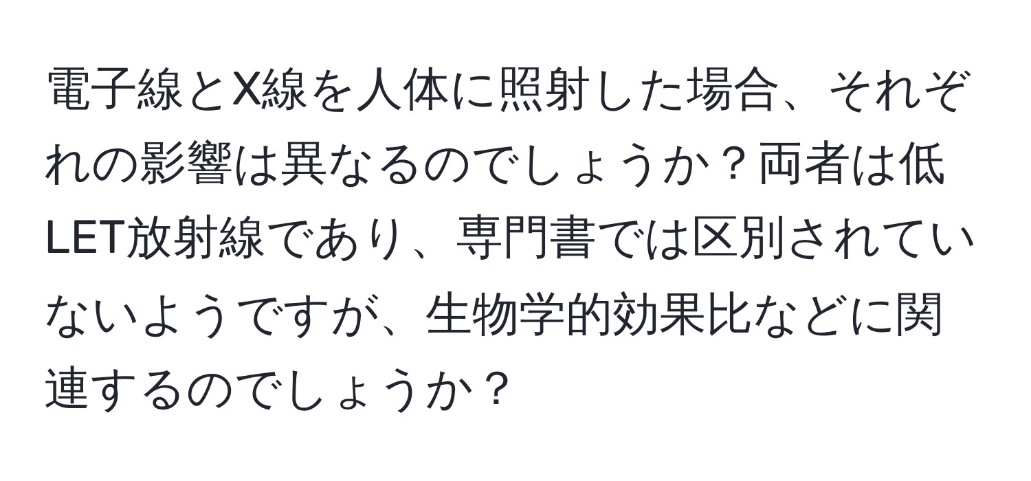 電子線とX線を人体に照射した場合、それぞれの影響は異なるのでしょうか？両者は低LET放射線であり、専門書では区別されていないようですが、生物学的効果比などに関連するのでしょうか？