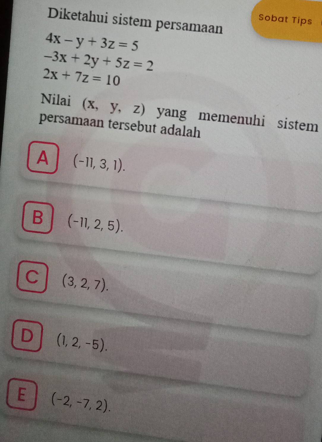 Sobat Tips
Diketahui sistem persamaan
4x-y+3z=5
-3x+2y+5z=2
2x+7z=10
Nilai (X, a y, ) yang memenuhi sistem 
persamaan tersebut adalah
A (-11,3,1).
B (-11,2,5).
C (3,2,7).
D (1,2,-5).
E (-2,-7,2).