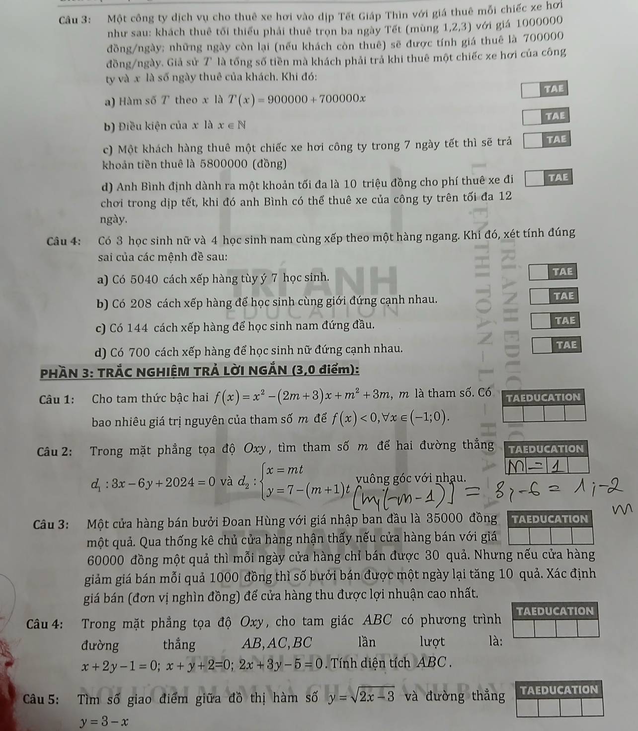 Một công ty dịch vụ cho thuê xe hơi vào dịp Tết Giáp Thìn với giá thuê mỗi chiếc xe hơi
như sau: khách thuê tối thiếu phải thuê trọn ba ngày Tết (mùng 1,2,3) với giá 1000000
đồng/ngày; những ngày còn lại (nếu khách còn thuê) sẽ được tính giá thuê là 700000
đồng/ngày. Giả sử 7 là tổng số tiền mà khách phải trả khi thuê một chiếc xe hơi của công
ty và x là số ngày thuê của khách. Khi đó:
TAE
a) Hàm số T theo x là T(x)=900000+700000x
b) Điều kiện của x là x∈ N TAE
c) Một khách hàng thuê một chiếc xe hơi công ty trong 7 ngày tết thì sẽ trả | TAE
khoản tiền thuê là 5800000 (đồng)
d) Anh Bình định dành ra một khoản tối đa là 10 triệu đồng cho phí thuê xe đi TAE
chơi trong dịp tết, khi đó anh Bình có thể thuê xe của công ty trên tối đa 12
ngày.
Câu 4: Có 3 học sinh nữ và 4 học sinh nam cùng xếp theo một hàng ngang. Khi đó, xét tính đúng
sai của các mệnh đề sau:
a) Có 5040 cách xếp hàng tùy ý 7 học sinh. TAE
b) Có 208 cách xếp hàng để học sinh cùng giới đứng cạnh nhau. TAE
c) Có 144 cách xếp hàng để học sinh nam đứng đầu.
TAE
d) Có 700 cách xếp hàng để học sinh nữ đứng cạnh nhau. TAE
PHÀN 3: TRẢC NGHIÊM TRẢ LờI NGẢN (3,0 điểm):
Câu 1: Cho tam thức bậc hai f(x)=x^2-(2m+3)x+m^2+3m , m là tham số. Có TAEDUCATION
bao nhiêu giá trị nguyên của tham số m để f(x)<0,forall x∈ (-1;0).
Câu 2: Trong mặt phẳng tọa độ Oxy, tìm tham số m để hai đường thẳng TAEDUCATION
d_1:3x-6y+2024=0 và d_2:beginarrayl x=mt y=7-(m+1)tendarray. vuông góc với nhạu.
Câu 3: Một cửa hàng bán bưởi Đoan Hùng với giá nhập ban đầu là 35000 đồng TAEDUCATION
một quả. Qua thống kê chủ cửa hàng nhận thấy nếu cửa hàng bán với giá
60000 đồng một quả thì mỗi ngày cửa hàng chỉ bán được 30 quả. Nhưng nếu cửa hàng
giảm giá bán mỗi quả 1000 đồng thì số bưởi bán được một ngày lại tăng 10 quả. Xác định
giá bán (đơn vị nghìn đồng) để cửa hàng thu được lợi nhuận cao nhất.
Câ u 4: Trong mặt phẳng tọa độ Oxy, cho tam giác ABC có phương trình TAEDUCATION
đường thắng AB,AC,BC lần lượt là:
x+2y-1=0;x+y+2=0;2x+3y-5=0 Tính diện tích ABC .
Câu 5: Tìm số giao điểm giữa đồ thị hàm số y=sqrt(2x-3) và đường thẳng TAEDUCATION
y=3-x