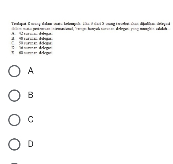 Terdapat 8 orang dalam suatu kelompok. Jika 3 dari 8 orang tersebut akan dijadikan delegasi
dalam suatu pertemuan internasional, berapa banyak susunan delegasi yang mungkin adalah...
A. 42 susunan delegasi
B. 48 susunan delegasi
C. 50 susunan delegasi
D. 56 susunan delegasi
E. 60 susunan delegasi
A
B
C
D