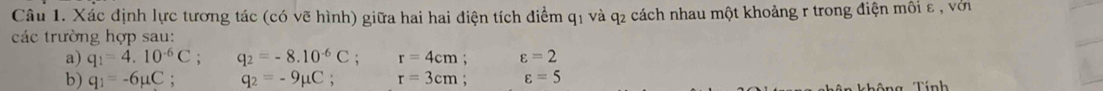 Xác định lực tương tác (có vẽ hình) giữa hai hai điện tích điểm q1 và q2 cách nhau một khoảng r trong điện môi ε , với 
các trường hợp sau: 
a) q_1=4.10^(-6)C; q_2=-8.10^(-6)C; r=4cm; varepsilon =2
b) q_1=-6mu C : q_2=-9mu C. r=3cm : varepsilon =5
Tính