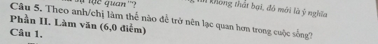 quan ''? In không thất bại, đó mới là ý nghĩa 
Phần II. Làm văn (6,0 điểm) Câu 5. Theo anh/chị làm thế nào đề trở nên lạc quan hơn trong cuộc sống? 
Câu 1.