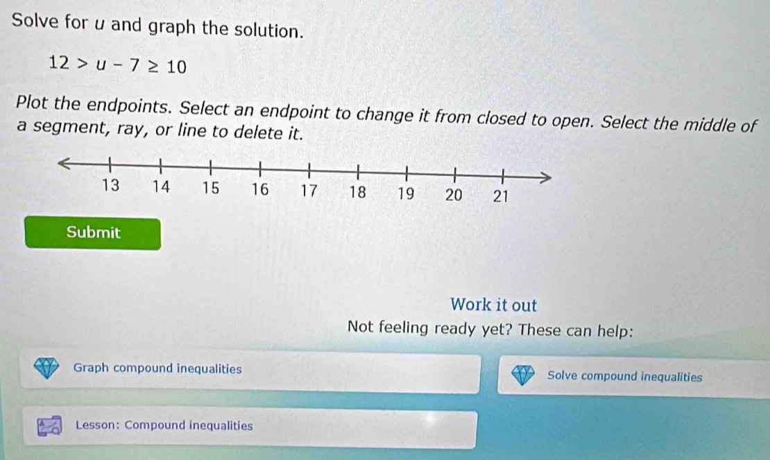 Solve for uand graph the solution.
12>u-7≥ 10
Plot the endpoints. Select an endpoint to change it from closed to open. Select the middle of 
a segment, ray, or line to delete it. 
Submit 
Work it out 
Not feeling ready yet? These can help: 
Graph compound inequalities Solve compound inequalities 
Lesson: Compound inequalities