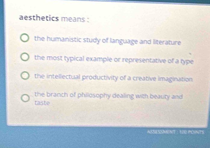 aesthetics means :
the humanistic study of language and literature
the most typical example or representative of a type
the intellectual productivity of a creative imagination
the branch of philosophy dealing with beauty and
taste
ASSESSMENT : 1OD POINTS