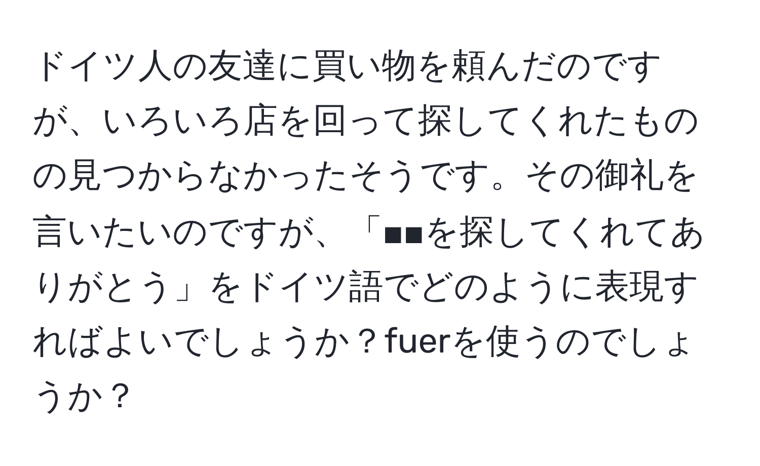 ドイツ人の友達に買い物を頼んだのですが、いろいろ店を回って探してくれたものの見つからなかったそうです。その御礼を言いたいのですが、「■■を探してくれてありがとう」をドイツ語でどのように表現すればよいでしょうか？fuerを使うのでしょうか？