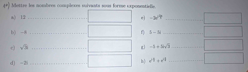 Mettre les nombres complexes suivants sous forme exponentielle. 
a) 12 _  □ e) -2e^(1frac 3π)5 _ ... □ 
b) -8 _  □ f) 5-5i _ □ 
c) sqrt(3)i _ □ □ g) -5+5isqrt(3) _ 
□ 
□ □  
d) -2i _  □ h) e^(ifrac π)3+e^(ifrac π)6 _ 
□