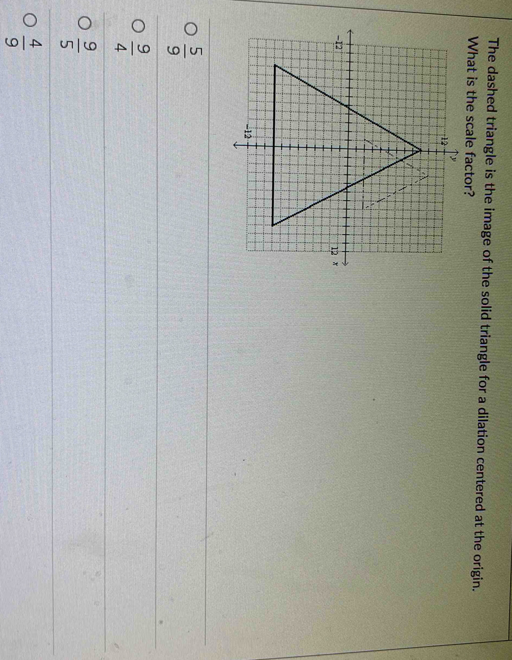 The dashed triangle is the image of the solid triangle for a dilation centered at the origin.
What is the scale factor?
 5/9 
 9/4 
 9/5 
 4/9 