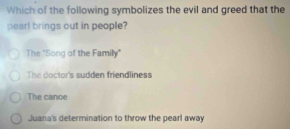 Which of the following symbolizes the evil and greed that the
pearl brings out in people?
The "Song of the Family"
The doctor's sudden friendliness
The canoe
Juana's determination to throw the pearl away