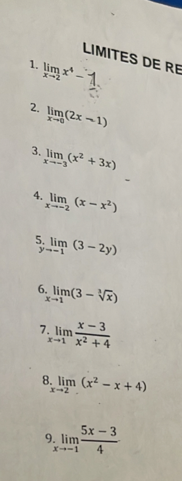 LIMITES DE RE 
1. limlimits _xto 2x^4-
2. limlimits _xto 0(2x-1)
3. limlimits _xto -3(x^2+3x)
4. limlimits _xto -2(x-x^2)
5. limlimits _to -1(3-2y)
1 
6 limlimits _xto 1(3-sqrt[3](x))
7 limlimits _xto 1 (x-3)/x^2+4 
8 limlimits _xto 2(x^2-x+4)
9 limlimits _xto -1 (5x-3)/4 