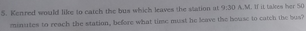 Kenred would like to catch the bus which leaves the station at 9:30 A.M. If it takes her 50
minutes to reach the station, before what time must he leave the house to catch the bus?