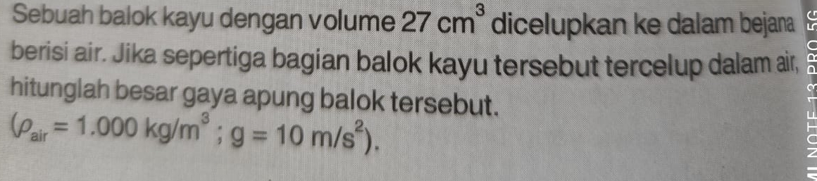 Sebuah balok kayu dengan volume 27cm^3 dicelupkan ke dalam bejana 
berisi air. Jika sepertiga bagian balok kayu tersebut tercelup dalam air, 
hitunglah besar gaya apung balok tersebut.
(rho _air=1.000kg/m^3;g=10m/s^2).