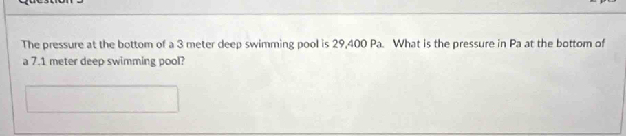 The pressure at the bottom of a 3 meter deep swimming pool is 29,400 Pa. What is the pressure in Pa at the bottom of 
a 7.1 meter deep swimming pool?