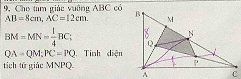 Cho tam giác vuông ABC có
AB=8cm, AC=12cm.
BM=MN= l/4 BC;
QA=QM; PC=PQ. Tính diện 
tích tứ giác MNPQ.