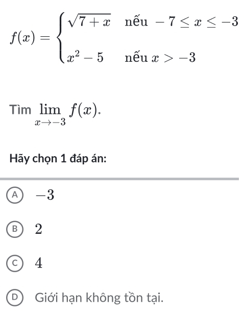 f(x)=beginarrayl sqrt(7+x)nhat eu-7≤ x≤ -3 x^2-5nhat eux>-3endarray.
Timlimlimits _xto -3f(x). 
Hãy chọn 1 đáp án:
A -3
B) 2
c) 4
D Giới hạn không tồn tại.