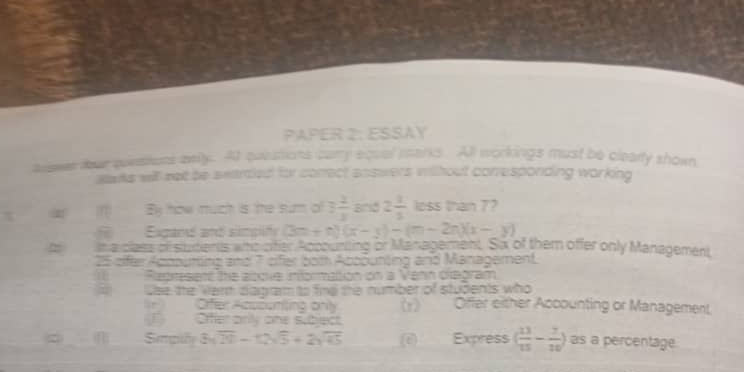 PAPER 2: ESSAY 
auos ter qunstons mnity. At questions cary equal marks. All workings must be clearty shown 
sats will set be searaed for conrect answers without conresponding working
x m By how much is the sum o 3 2/3  and 2 1/3  loss than 7? 
Exgand and simplify (3m+n)(x-3)-(m-2n)(x-y)
= in a claes of students who cifer Apcouriting or Management. Sa of them offer only Management 
25 eifer Apopuming and 7 sifer bom Apoäunting and Management. 
Represent the above information on a Vehn diegram 
Use the Vern diagram to fine the number of students who Oiffer either Accounting or Management 
r Oifer Acuounting only (r) 
J Ofer orly one subject 
c n 3sqrt(20)-12sqrt(5)+2sqrt(45) (e) Express ( 13/15 - 7/10 ) as a percentage.