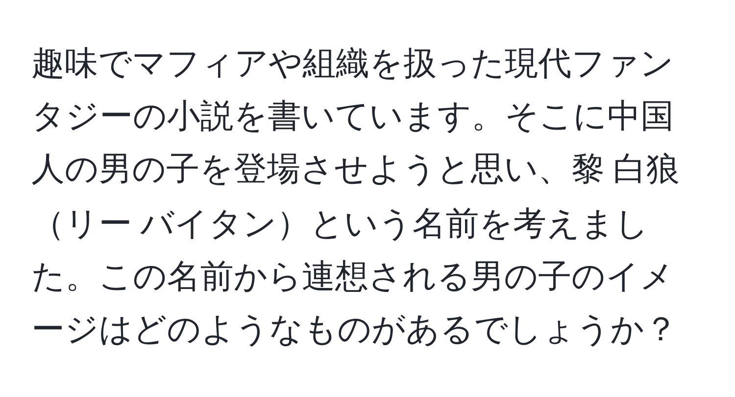 趣味でマフィアや組織を扱った現代ファンタジーの小説を書いています。そこに中国人の男の子を登場させようと思い、黎 白狼リー バイタンという名前を考えました。この名前から連想される男の子のイメージはどのようなものがあるでしょうか？