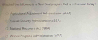 Which of the following is a New Deal program that is still around today?
Agricultural Adjustment Administration (AAA)
Social Security Administration (SSA)
National Recovery Act (NRA)
Works Progress Administration (WPA)