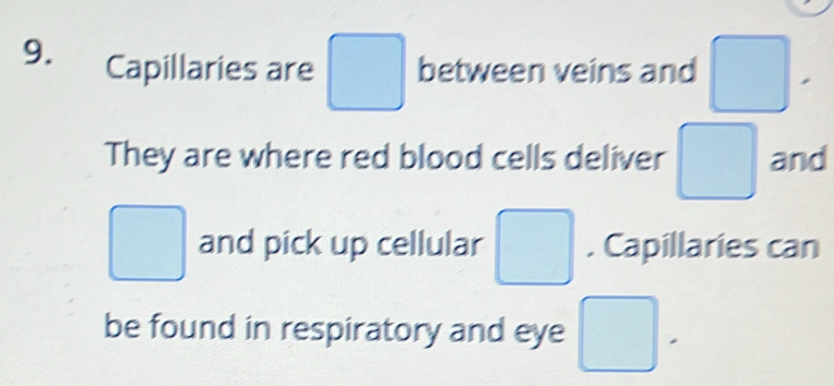 Capillaries are □ between veins and □. 
They are where red blood cells deliver □ and
□ and pick up cellular □ . Capillaries can 
be found in respiratory and eye □ .