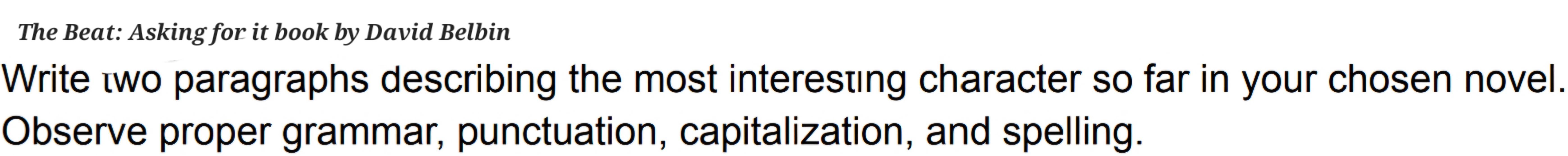 The Beat: Asking for it book by David Belbin 
Write two paragraphs describing the most interesting character so far in your chosen novel. 
Observe proper grammar, punctuation, capitalization, and spelling.