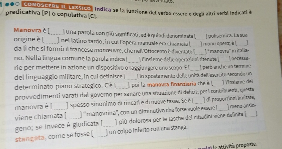 aventato. 
CONOSCERE IL LESSICo" Indica se la funzione del verbo essere e degli altri verbi indicati à 
predicativa [P] o copulativa [C]. 
Manovra è [_ ) una parola con più significati, ed è quindi denominata [ ] polisemica. La sua 
origine è [_ ] nel latino tardo, in cui l’opera manuale era chiamata [_ _] manu opera; è [_ ] 
da lì che si formò il francese manœuvre, che nell'Ottocento è diventato [_ ]^= manovra” in italia- 
no. Nella lingua comune la parola indica [_ ] l’insieme delle operazioni ritenute [_ ] necessa- 
rie per mettere in azione un dispositivo o raggiungere uno scopo. È [_ ) però anche un termine 
del linguaggio militare, in cui definisce [_ ) lo spostamento delle unità dell’esercito secondo un 
determinato piano strategico. Cè [_ ] poi la manovra finanziaria che è [_ ] l’insieme dei 
provvedimenti varati dal governo per sanare una situazione di deficit; per i contribuenti, questa 
manovra è [ ] spesso sinonimo di rincari e di nuove tasse. Se è [_ ] di proporzioni limitate, 
viene chiamata [ ]^circ  manovrina”', con un diminutivo che forse vuole essere [_ ] meno ansio- 
geno; se invece è giudicata [_ ] più dolorosa per le tasche dei cittadini viene definita [_ 
stangata, come se fosse [_ ] un colpo inferto con una stanga. 
l gi le attività proposte.