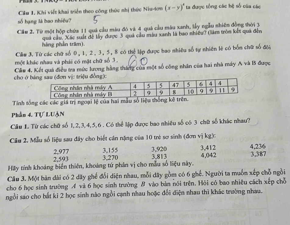 Phân 3.
Câu 1. Khí viết khai triển theo công thức nhị thức Niu-tơn (x-y)^4 ta được tổng các hệ số của các
số hạng là bao nhiêu?
Câu 2. Từ một hộp chứa 11 quả cầu màu đỏ và 4 quả cầu màu xanh, lấy ngẫu nhiên đồng thời 3
quả cầu. Xác suất đề lấy được 3 quả cầu màu xanh là bao nhiêu? (làm tròn kết quả đến
hàng phần trăm).
Câu 3. Từ các chữ số 0, 1, 2, 3, 5, 8 có thể lập được bao nhiêu số tự nhiên lẻ có bốn chữ số đôi
một khác nhau và phải có mặt chữ số 3 .
Câu 4. Kết quả điều tra mức lương hằng tháng của một số công nhân của hai nhà máy A và B được
cho ở b vị: triệu đồng):
Tính tổng các các giá trị ngoại lệ của hai mẫu số liệu
Phần 4. Tự LUẠN
Câu 1. Từ các chữ số 1,2,3,4,5,6 . Có thể lập được bao nhiêu số có 3 chữ số khác nhau?
Câu 2. Mẫu số liệu sau đây cho biết cân nặng của 10 trẻ sơ sinh (đơn vị kg):
2,977 3,155 3,920 3,412 4,236
2,593 3,270 3,813 4,042 3,387
Hãy tính khoảng biến thiên, khoảng tứ phân vị cho mẫu số liệu này.
Câu 3. Một bàn dài có 2 dãy ghế đối diện nhau, mỗi dãy gồm có 6 ghế. Người ta muốn xếp chỗ ngồi
cho 6 học sinh trường A và 6 học sinh trường B vào bàn nói trên. Hỏi có bao nhiêu cách xếp chỗ
ngồi sao cho bất kì 2 học sinh nào ngồi cạnh nhau hoặc đối diện nhau thì khác trường nhau.