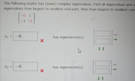 The following matrix has (some) complex eigenvalues. Find all eigenvalues and a 
eigenvalues from largest to smallest real part, then from largest to smallest coel
beginbmatrix -5&1 -1&-5endbmatrix
lambda _1=| -6° has eigenvector(s)
5
× 
l1
lambda _2=-6 has eigenvector(s) beginbmatrix □  □ endbmatrix
× 
lì