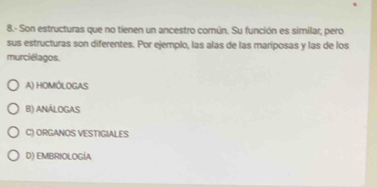 8.- Son estructuras que no tienen un ancestro común. Su función es similar, pero
sus estructuras son diferentes. Por ejemplo, las alas de las mariposas y las de los
murciélagos.
A) HOMÓLOGAS
B) ANÁLOGAS
C) ORGANOS VESTIGIALES
D) EMBRIOLOGÍA