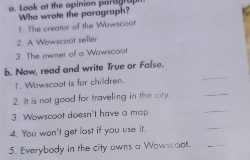 Look at the opinion paragraph. 
Who wrote the paragraph? 
1. The creator of the Wowscoot 
2. A Wowscoot seller 
3. The owner of a Wowscoot 
_ 
b. Now, read and write True or False. 
1. Wowscoot is for children. 
2. It is not good for traveling in the city. 
_ 
3. Wowscoot doesn't have a map. 
_ 
4. You won't get lost if you use it. 
_ 
5. Everybody in the city owns a Wowscoot._